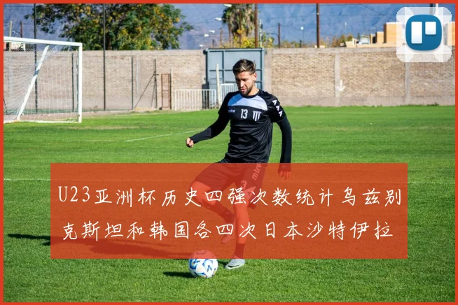 U23亚洲杯历史四强次数统计乌兹别克斯坦和韩国各四次日本沙特伊拉克三次