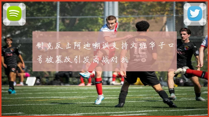 耐克反击阿迪嘲讽支持文班华子口号被篡改引发商战对抗