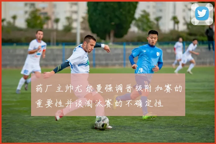 药厂主帅尤尔曼强调晋级附加赛的重要性并谈淘汰赛的不确定性