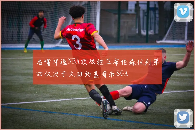 名嘴评选NBA顶级控卫布伦森位列第四仅次于文班约基奇和SGA
