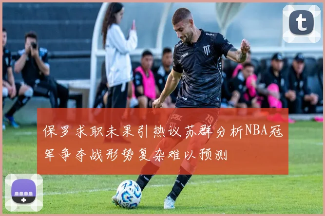 保罗求职未果引热议苏群分析NBA冠军争夺战形势复杂难以预测