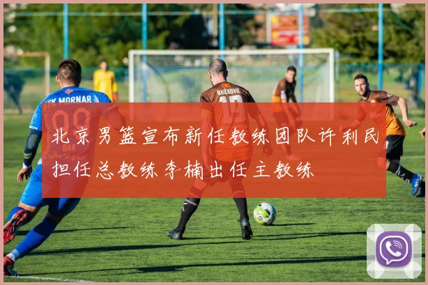 北京男篮宣布新任教练团队许利民担任总教练李楠出任主教练