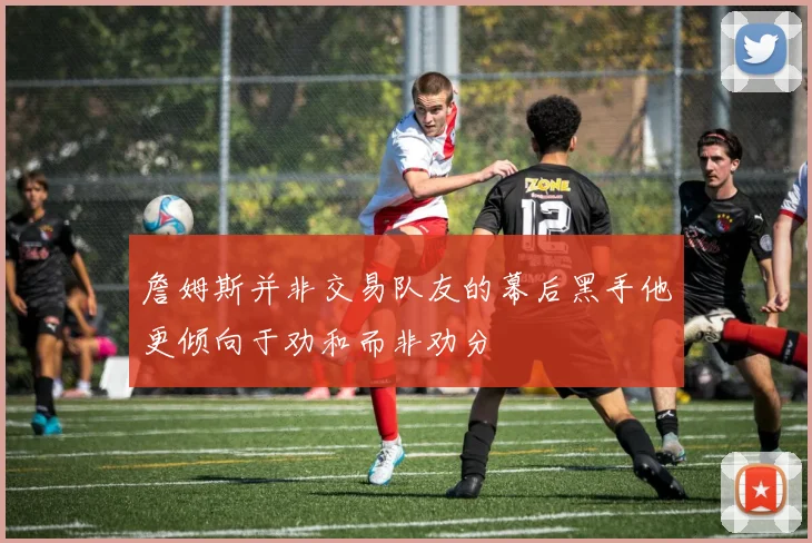 詹姆斯并非交易队友的幕后黑手他更倾向于劝和而非劝分