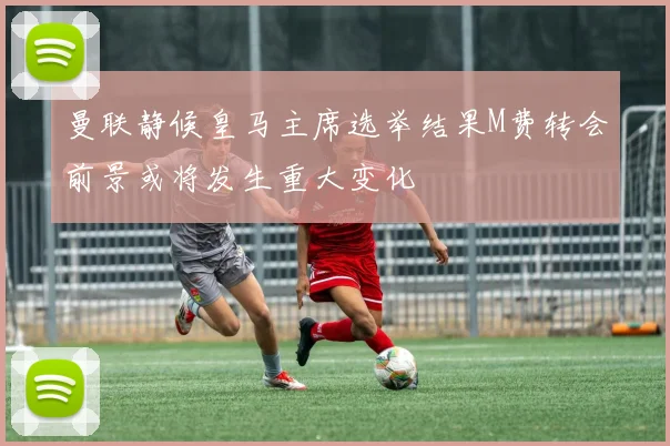 曼联静候皇马主席选举结果M费转会前景或将发生重大变化