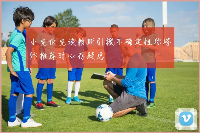 小克伦克谈赖斯引援不确定性称塔帅推荐时心存疑虑