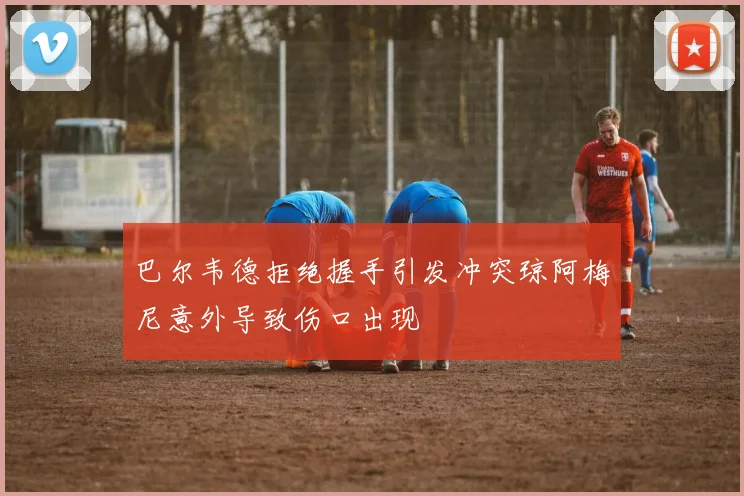 巴尔韦德拒绝握手引发冲突琼阿梅尼意外导致伤口出现