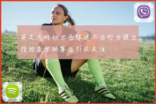英足总对切尔西球迷不当行为提出指控查尔顿赛后引发关注
