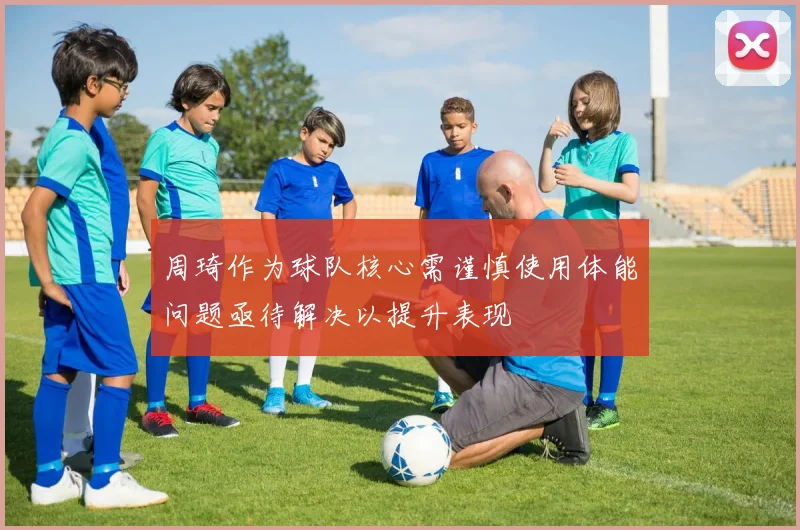 周琦作为球队核心需谨慎使用体能问题亟待解决以提升表现