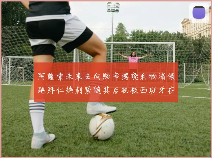 阿隆索未来去向赔率揭晓利物浦领跑拜仁热刺紧随其后执教西班牙在列