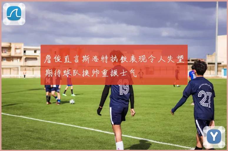 詹俊直言斯洛特执教表现令人失望期待球队换帅重振士气