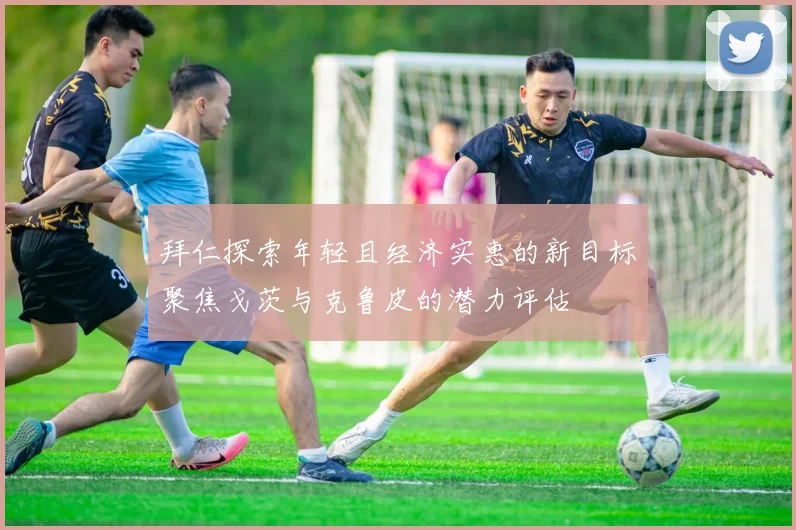 拜仁探索年轻且经济实惠的新目标聚焦戈茨与克鲁皮的潜力评估