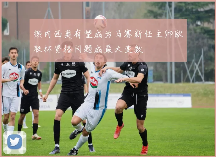 热内西奥有望成为马赛新任主帅欧联杯资格问题成最大变数