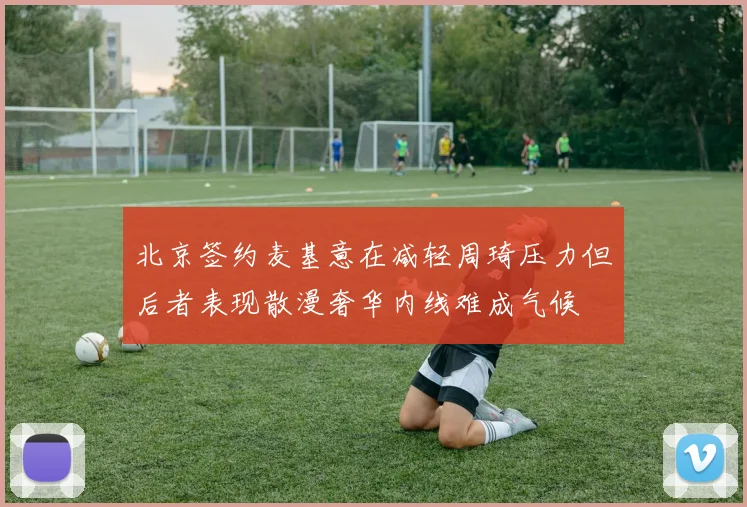北京签约麦基意在减轻周琦压力但后者表现散漫奢华内线难成气候