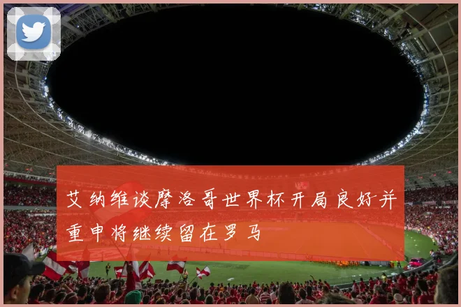 艾纳维谈摩洛哥世界杯开局良好并重申将继续留在罗马