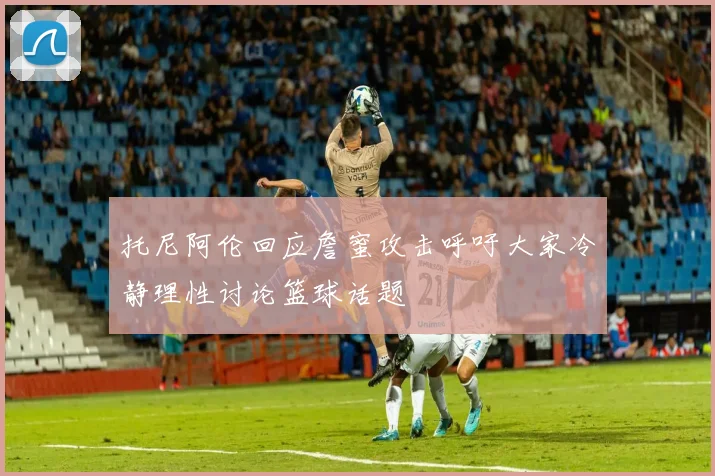 托尼阿伦回应詹蜜攻击呼吁大家冷静理性讨论篮球话题