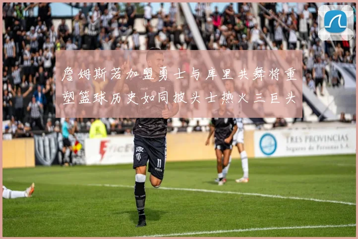詹姆斯若加盟勇士与库里共舞将重塑篮球历史如同披头士热火三巨头再现