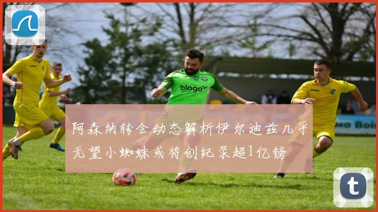 阿森纳转会动态解析伊尔迪兹几乎无望小蜘蛛或将创纪录超1亿镑