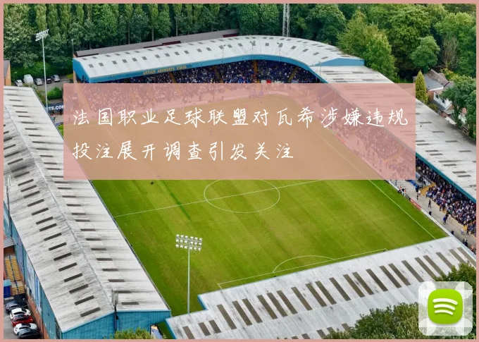 法国职业足球联盟对瓦希涉嫌违规投注展开调查引发关注