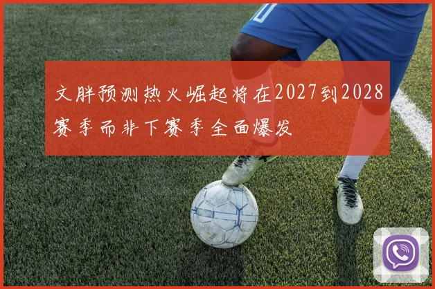 文胖预测热火崛起将在2027到2028赛季而非下赛季全面爆发