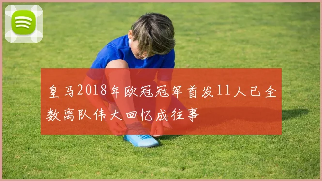 皇马2018年欧冠冠军首发11人已全数离队伟大回忆成往事