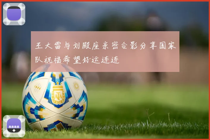 王大雷与刘殿座亲密合影分享国家队祝福希望好运连连