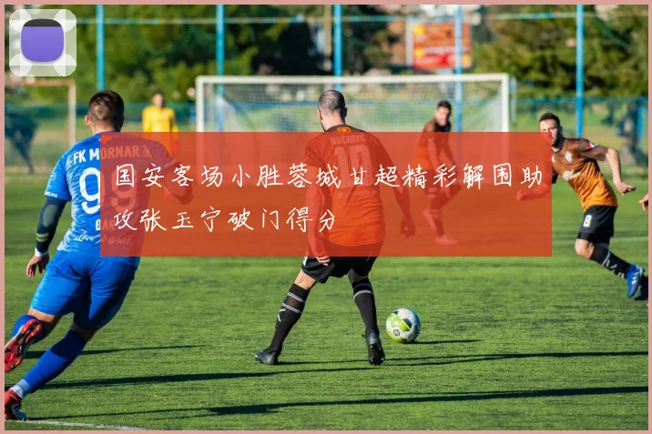 国安客场小胜蓉城甘超精彩解围助攻张玉宁破门得分