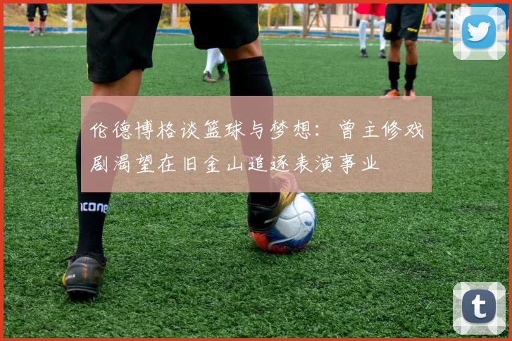 伦德博格谈篮球与梦想：曾主修戏剧渴望在旧金山追逐表演事业
