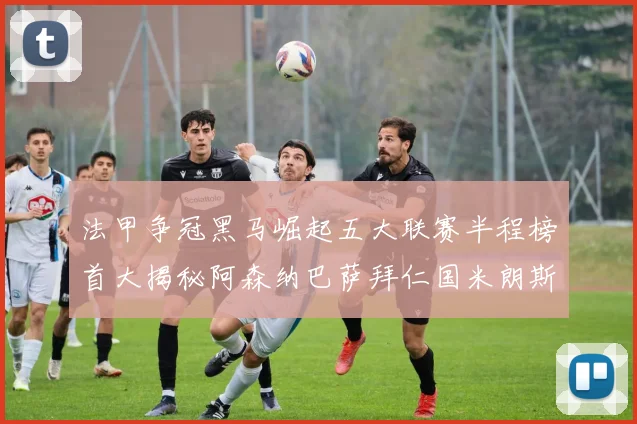 法甲争冠黑马崛起五大联赛半程榜首大揭秘阿森纳巴萨拜仁国米朗斯齐聚巅峰
