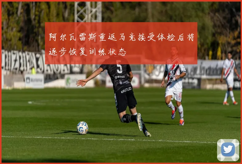 阿尔瓦雷斯重返马竞接受体检后将逐步恢复训练状态
