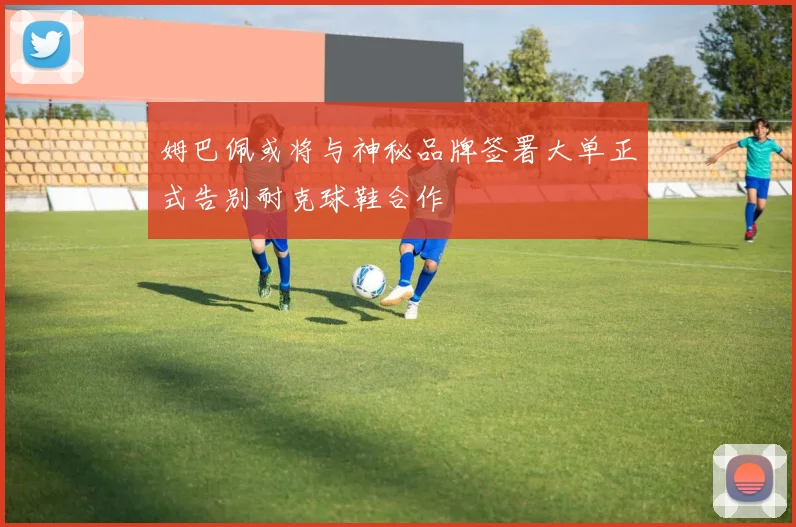 姆巴佩或将与神秘品牌签署大单正式告别耐克球鞋合作